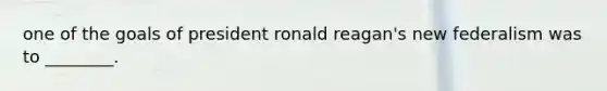 one of the goals of president ronald reagan's new federalism was to ________.