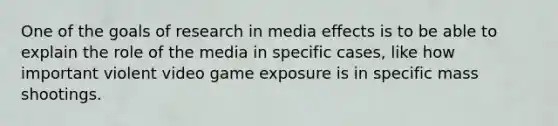 One of the goals of research in media effects is to be able to explain the role of the media in specific cases, like how important violent video game exposure is in specific mass shootings.