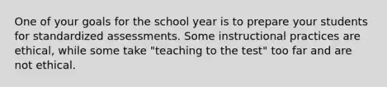 One of your goals for the school year is to prepare your students for standardized assessments. Some instructional practices are ethical, while some take "teaching to the test" too far and are not ethical.