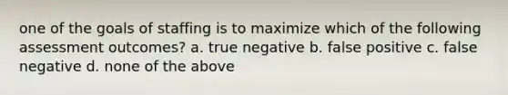 one of the goals of staffing is to maximize which of the following assessment outcomes? a. true negative b. false positive c. false negative d. none of the above