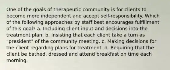 One of the goals of therapeutic community is for clients to become more independent and accept self-responsibility. Which of the following approaches by staff best encourages fulfillment of this goal? a. Including client input and decisions into the treatment plan. b. Insisting that each client take a turn as "president" of the community meeting. c. Making decisions for the client regarding plans for treatment. d. Requiring that the client be bathed, dressed and attend breakfast on time each morning.