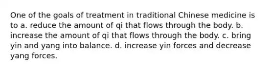 One of the goals of treatment in traditional Chinese medicine is to ​a. reduce the amount of qi that flows through the body. ​b. increase the amount of qi that flows through the body. c. bring yin and yang into balance. ​d. increase yin forces and decrease yang forces.