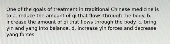 One of the goals of treatment in traditional Chinese medicine is to a. reduce the amount of qi that flows through the body. b. ​increase the amount of qi that flows through the body. c. bring yin and yang into balance. d. ​increase yin forces and decrease yang forces.