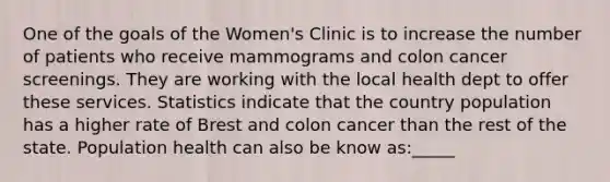 One of the goals of the Women's Clinic is to increase the number of patients who receive mammograms and colon cancer screenings. They are working with the local health dept to offer these services. Statistics indicate that the country population has a higher rate of Brest and colon cancer than the rest of the state. Population health can also be know as:_____