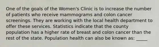 One of the goals of the Women's Clinic is to increase the number of patients who receive mammograms and colon cancer screenings. They are working with the local health department to offer these services. Statistics indicate that the county population has a higher rate of breast and colon cancer than the rest of the state. Population health can also be known as: _____