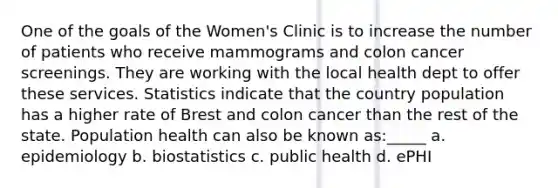 One of the goals of the Women's Clinic is to increase the number of patients who receive mammograms and colon cancer screenings. They are working with the local health dept to offer these services. Statistics indicate that the country population has a higher rate of Brest and colon cancer than the rest of the state. Population health can also be known as:_____ a. epidemiology b. biostatistics c. public health d. ePHI