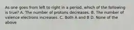 As one goes from left to right in a period, which of the following is true? A. The number of protons decreases. B. The number of valence electrons increases. C. Both A and B D. None of the above