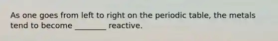 As one goes from left to right on the periodic table, the metals tend to become ________ reactive.