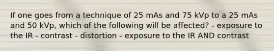 If one goes from a technique of 25 mAs and 75 kVp to a 25 mAs and 50 kVp, which of the following will be affected? - exposure to the IR - contrast - distortion - exposure to the IR AND contrast