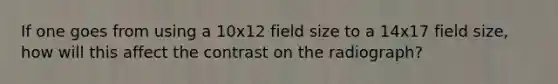 If one goes from using a 10x12 field size to a 14x17 field size, how will this affect the contrast on the radiograph?