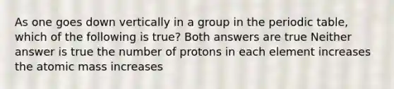 As one goes down vertically in a group in the periodic table, which of the following is true? Both answers are true Neither answer is true the number of protons in each element increases the atomic mass increases