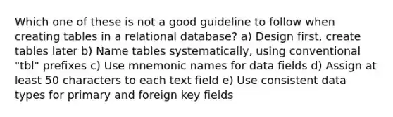 Which one of these is not a good guideline to follow when creating tables in a relational database? a) Design first, create tables later b) Name tables systematically, using conventional "tbl" prefixes c) Use mnemonic names for data fields d) Assign at least 50 characters to each text field e) Use consistent data types for primary and foreign key fields