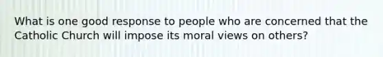 What is one good response to people who are concerned that the Catholic Church will impose its moral views on others?