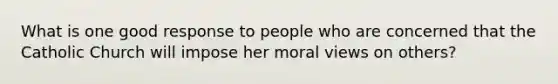 What is one good response to people who are concerned that the Catholic Church will impose her moral views on others?