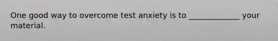 One good way to overcome test anxiety is to _____________ your material.