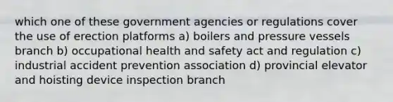 which one of these government agencies or regulations cover the use of erection platforms a) boilers and pressure vessels branch b) occupational health and safety act and regulation c) industrial accident prevention association d) provincial elevator and hoisting device inspection branch