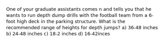 One of your graduate assistants comes n and tells you that he wants to run depth dump drills with the football team from a 6-foot high deck in the parking structure. What is the recommended range of heights for depth jumps? a) 36-48 inches b) 24-48 inches c) 18-2 inches d) 16-42inces