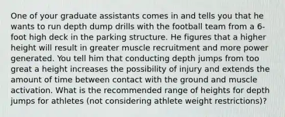 One of your graduate assistants comes in and tells you that he wants to run depth dump drills with the football team from a 6-foot high deck in the parking structure. He figures that a higher height will result in greater muscle recruitment and more power generated. You tell him that conducting depth jumps from too great a height increases the possibility of injury and extends the amount of time between contact with the ground and muscle activation. What is the recommended range of heights for depth jumps for athletes (not considering athlete weight restrictions)?