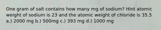 One gram of salt contains how many mg of sodium? Hint atomic weight of sodium is 23 and the atomic weight of chloride is 35.5 a.) 2000 mg b.) 500mg c.) 393 mg d.) 1000 mg