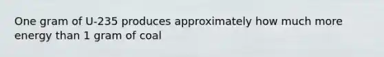 One gram of U-235 produces approximately how much more energy than 1 gram of coal