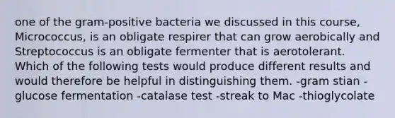 one of the gram-positive bacteria we discussed in this course, Micrococcus, is an obligate respirer that can grow aerobically and Streptococcus is an obligate fermenter that is aerotolerant. Which of the following tests would produce different results and would therefore be helpful in distinguishing them. -gram stian -glucose fermentation -catalase test -streak to Mac -thioglycolate