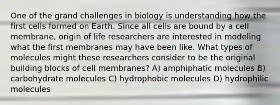 One of the grand challenges in biology is understanding how the first cells formed on Earth. Since all cells are bound by a cell membrane, origin of life researchers are interested in modeling what the first membranes may have been like. What types of molecules might these researchers consider to be the original building blocks of cell membranes? A) amphiphatic molecules B) carbohydrate molecules C) hydrophobic molecules D) hydrophilic molecules