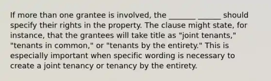 If more than one grantee is involved, the _______ ______ should specify their rights in the property. The clause might state, for instance, that the grantees will take title as "joint tenants," "tenants in common," or "tenants by the entirety." This is especially important when specific wording is necessary to create a joint tenancy or tenancy by the entirety.