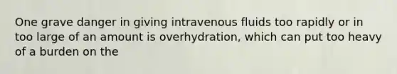 One grave danger in giving intravenous fluids too rapidly or in too large of an amount is overhydration, which can put too heavy of a burden on the