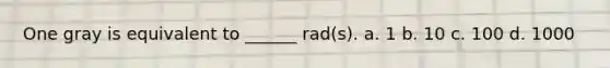 One gray is equivalent to ______ rad(s). a. 1 b. 10 c. 100 d. 1000