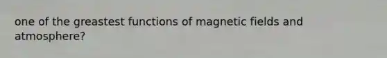 one of the greastest functions of magnetic fields and atmosphere?