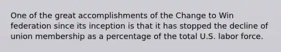 One of the great accomplishments of the Change to Win federation since its inception is that it has stopped the decline of union membership as a percentage of the total U.S. labor force.