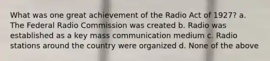 What was one great achievement of the Radio Act of 1927? a. The Federal Radio Commission was created b. Radio was established as a key mass communication medium c. Radio stations around the country were organized d. None of the above