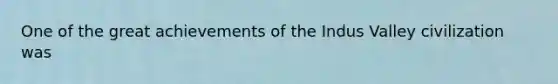 One of the great achievements of the Indus Valley civilization was