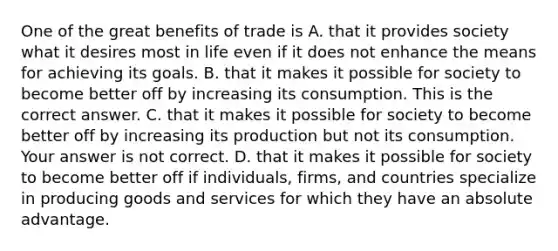 One of the great benefits of trade is A. that it provides society what it desires most in life even if it does not enhance the means for achieving its goals. B. that it makes it possible for society to become better off by increasing its consumption. This is the correct answer. C. that it makes it possible for society to become better off by increasing its production but not its consumption. Your answer is not correct. D. that it makes it possible for society to become better off if​ individuals, firms, and countries specialize in producing goods and services for which they have an absolute advantage.