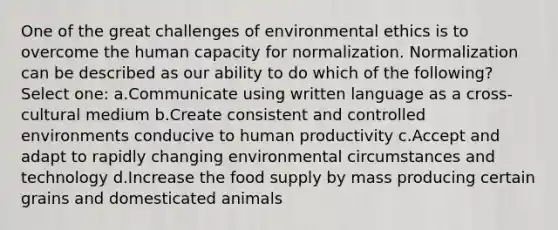 One of the great challenges of <a href='https://www.questionai.com/knowledge/kCJo6SoBB8-environmental-ethics' class='anchor-knowledge'>environmental ethics</a> is to overcome the human capacity for normalization. Normalization can be described as our ability to do which of the following? Select one: a.Communicate using written language as a cross-cultural medium b.Create consistent and controlled environments conducive to human productivity c.Accept and adapt to rapidly changing environmental circumstances and technology d.Increase the food supply by mass producing certain grains and domesticated animals