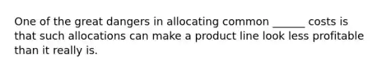 One of the great dangers in allocating common ______ costs is that such allocations can make a product line look less profitable than it really is.