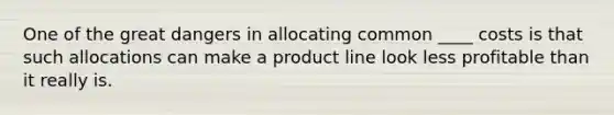 One of the great dangers in allocating common ____ costs is that such allocations can make a product line look less profitable than it really is.