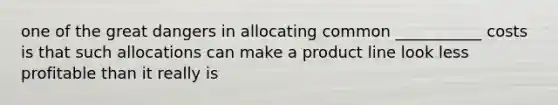 one of the great dangers in allocating common ___________ costs is that such allocations can make a product line look less profitable than it really is