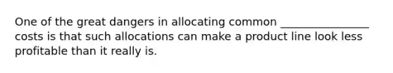 One of the great dangers in allocating common ________________ costs is that such allocations can make a product line look less profitable than it really is.