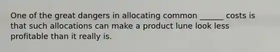 One of the great dangers in allocating common ______ costs is that such allocations can make a product lune look less profitable than it really is.