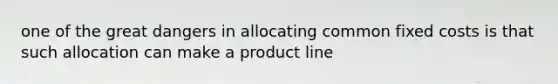 one of the great dangers in allocating common fixed costs is that such allocation can make a product line