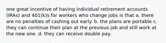 one great incentive of having individual retirement accounts (IRAs) and 401(k)s for workers who change jobs is that a. there are no penalties of cashing out early. b. the plans are portable c. they can continue their plan at the previous job and still work at the new one. d. they can receive double pay.