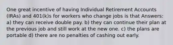 One great incentive of having Individual Retirement Accounts (IRAs) and 401(k)s for workers who change jobs is that Answers: a) they can receive double pay. b) they can continue their plan at the previous job and still work at the new one. c) the plans are portable d) there are no penalties of cashing out early.