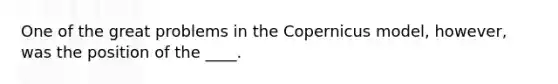 One of the great problems in the Copernicus model, however, was the position of the ____.