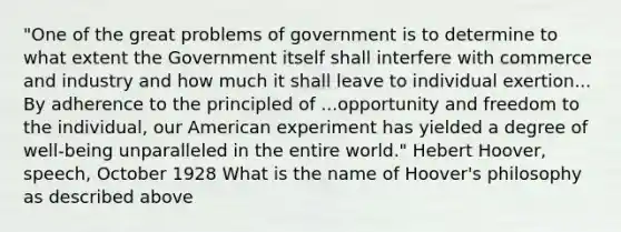 "One of the great problems of government is to determine to what extent the Government itself shall interfere with commerce and industry and how much it shall leave to individual exertion... By adherence to the principled of ...opportunity and freedom to the individual, our American experiment has yielded a degree of well-being unparalleled in the entire world." Hebert Hoover, speech, October 1928 What is the name of Hoover's philosophy as described above