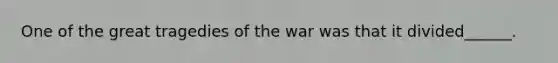 One of the great tragedies of the war was that it divided______.