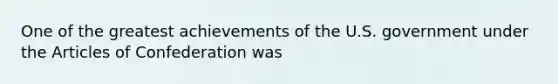 One of the greatest achievements of the U.S. government under the Articles of Confederation was