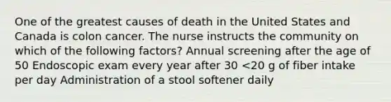 One of the greatest causes of death in the United States and Canada is colon cancer. The nurse instructs the community on which of the following factors? Annual screening after the age of 50 Endoscopic exam every year after 30 <20 g of fiber intake per day Administration of a stool softener daily