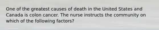 One of the greatest causes of death in the United States and Canada is colon cancer. The nurse instructs the community on which of the following factors?