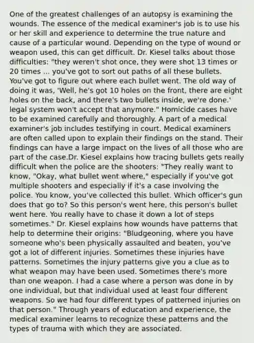 One of the greatest challenges of an autopsy is examining the wounds. The essence of the medical examiner's job is to use his or her skill and experience to determine the true nature and cause of a particular wound. Depending on the type of wound or weapon used, this can get difficult. Dr. Kiesel talks about those difficulties: "they weren't shot once, they were shot 13 times or 20 times ... you've got to sort out paths of all these bullets. You've got to figure out where each bullet went. The old way of doing it was, 'Well, he's got 10 holes on the front, there are eight holes on the back, and there's two bullets inside, we're done.' legal system won't accept that anymore." Homicide cases have to be examined carefully and thoroughly. A part of a medical examiner's job includes testifying in court. Medical examiners are often called upon to explain their findings on the stand. Their findings can have a large impact on the lives of all those who are part of the case.Dr. Kiesel explains how tracing bullets gets really difficult when the police are the shooters: "They really want to know, "Okay, what bullet went where," especially if you've got multiple shooters and especially if it's a case involving the police. You know, you've collected this bullet. Which officer's gun does that go to? So this person's went here, this person's bullet went here. You really have to chase it down a lot of steps sometimes." Dr. Kiesel explains how wounds have patterns that help to determine their origins: "Bludgeoning, where you have someone who's been physically assaulted and beaten, you've got a lot of different injuries. Sometimes these injuries have patterns. Sometimes the injury patterns give you a clue as to what weapon may have been used. Sometimes there's <a href='https://www.questionai.com/knowledge/keWHlEPx42-more-than' class='anchor-knowledge'>more than</a> one weapon. I had a case where a person was done in by one individual, but that individual used at least four different weapons. So we had four different types of patterned injuries on that person." Through years of education and experience, the medical examiner learns to recognize these patterns and the types of trauma with which they are associated.